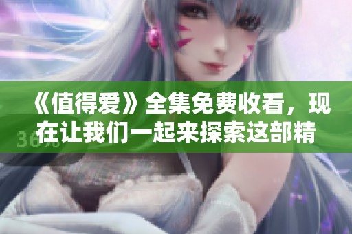 《值得爱》全集免费收看，现在让我们一起来探索这部精彩的作品吧
