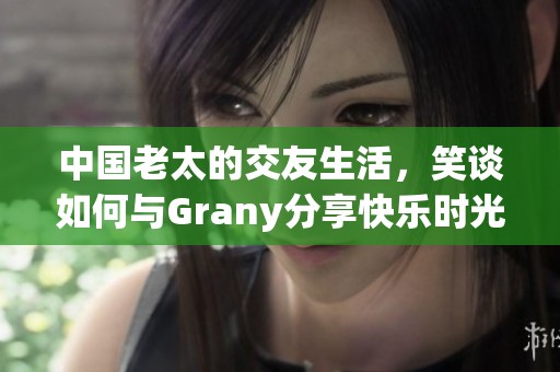 中国老太的交友生活，笑谈如何与Grany分享快乐时光