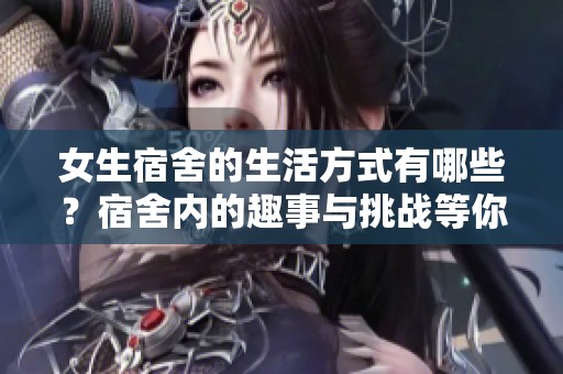 女生宿舍的生活方式有哪些？宿舍内的趣事与挑战等你了解