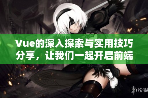 Vue的深入探索与实用技巧分享，让我们一起开启前端开发的新旅程