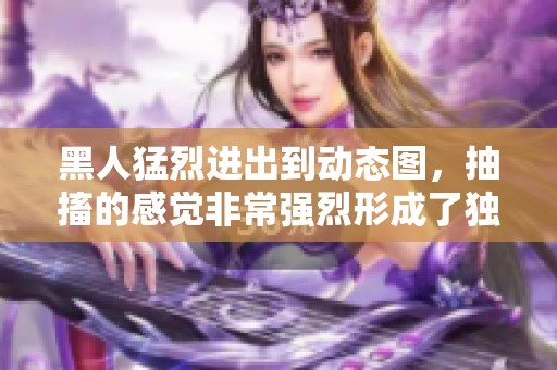 黑人猛烈进出到动态图，抽搐的感觉非常强烈形成了独特的体验