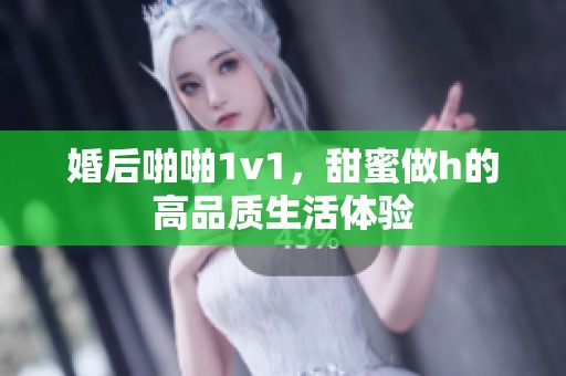 婚后啪啪1v1，甜蜜做h的高品质生活体验