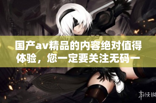 国产**精品的内容绝对值得体验，您一定要关注**一区二区三区相关信息
