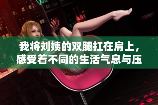 我将刘姨的双腿扛在肩上，感受着不同的生活气息与压力