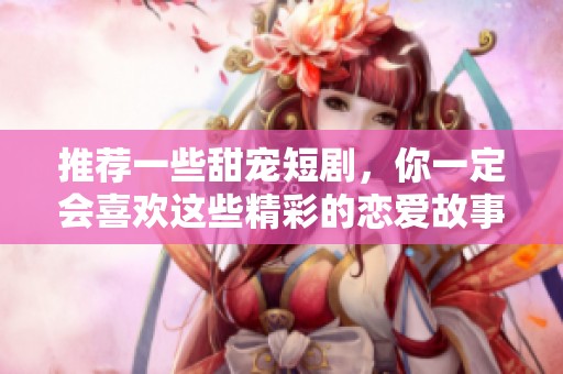 推荐一些甜宠短剧，你一定会喜欢这些精彩的恋爱故事