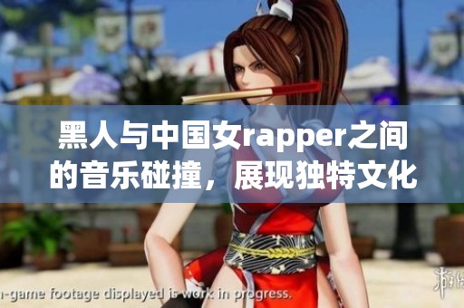黑人与中国女rapper之间的音乐碰撞，展现独特文化魅力与创新风格