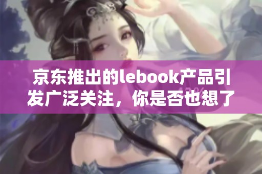 京东推出的lebook产品引发广泛关注，你是否也想了解更多？