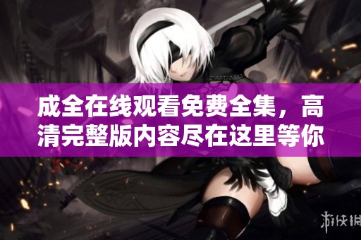 成全在线观看免费全集，高清完整版内容尽在这里等你来观看