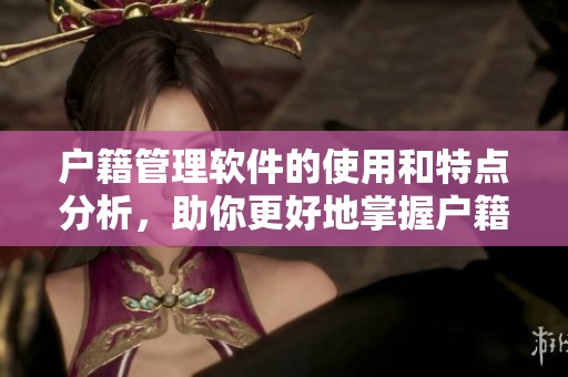 户籍管理软件的使用和特点分析，助你更好地掌握户籍信息管理技巧