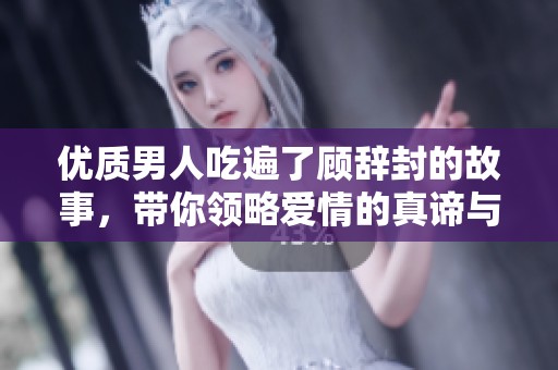 优质男人吃遍了顾辞封的故事，带你领略爱情的真谛与人生的智慧
