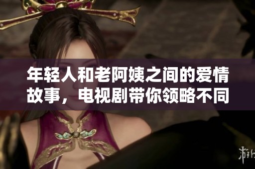 年轻人和老阿姨之间的爱情故事，电视剧带你领略不同的爱情观