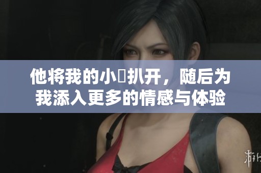 他将我的小泬扒开，随后为我添入更多的情感与体验