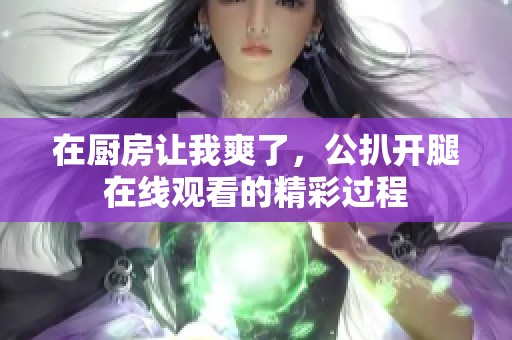 在厨房让我爽了，公扒开腿在线观看的精彩过程