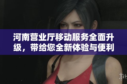 河南营业厅移动服务全面升级，带给您全新体验与便利！