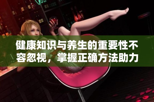 健康知识与养生的重要性不容忽视，掌握正确方法助力身心健康