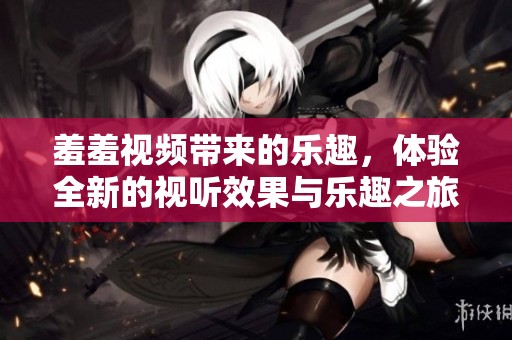 羞羞视频带来的乐趣，体验全新的视听效果与乐趣之旅