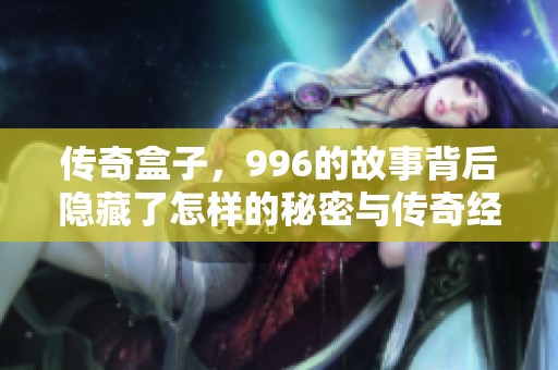 传奇盒子，996的故事背后隐藏了怎样的秘密与传奇经历呢