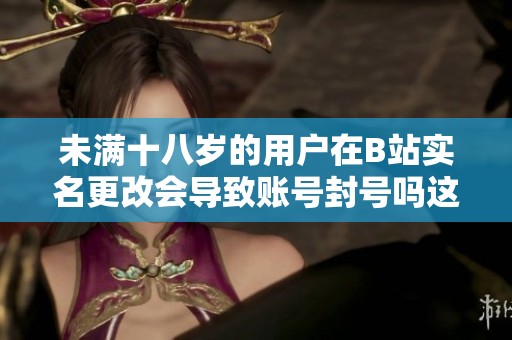 未满十八岁的用户在B站实名更改会导致账号封号吗这个问题值得关注