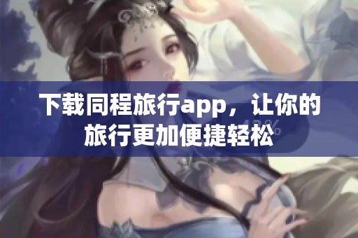 下载同程旅行app，让你的旅行更加便捷轻松