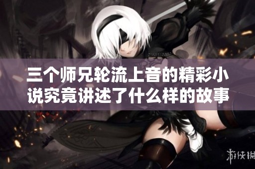 三个师兄轮流上音的精彩小说究竟讲述了什么样的故事呢