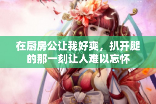 在厨房公让我好爽，扒开腿的那一刻让人难以忘怀