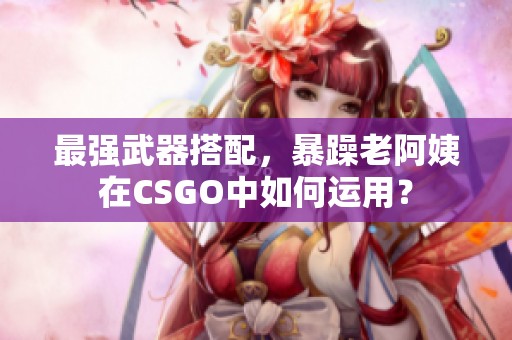 最强武器搭配，暴躁老阿姨在CSGO中如何运用？