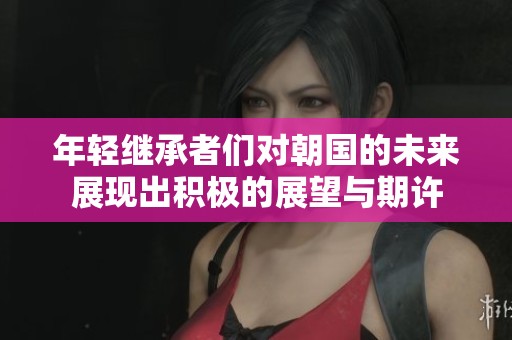 年轻继承者们对朝国的未来展现出积极的展望与期许