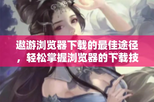 遨游浏览器下载的最佳途径，轻松掌握浏览器的下载技巧和方法趣谈