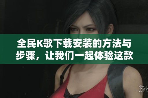 全民K歌下载安装的方法与步骤，让我们一起体验这款热门音乐应用