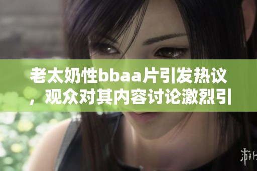 老太奶性bba**引发热议，观众对其内容讨论激烈引人关注