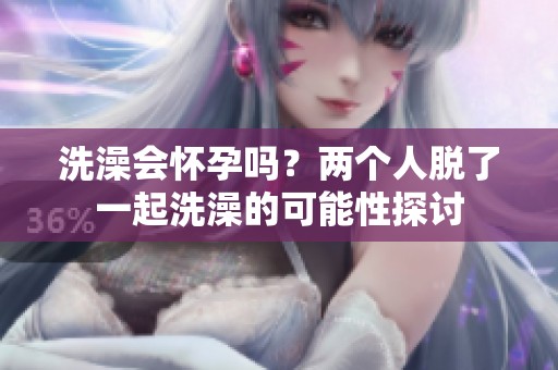 洗澡会怀孕吗？两个人脱了一起洗澡的可能性探讨