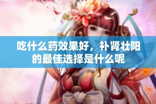 吃什么药效果好，补肾壮阳的最佳选择是什么呢