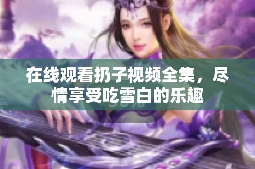 在线观看扔子视频全集，尽情享受吃雪白的乐趣