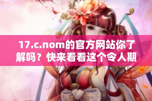 17.c.nom的官方网站你了解吗？快来看看这个令人期待的网站吧！