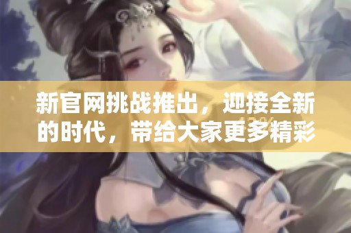 新官网挑战推出，迎接全新的时代，带给大家更多精彩体验