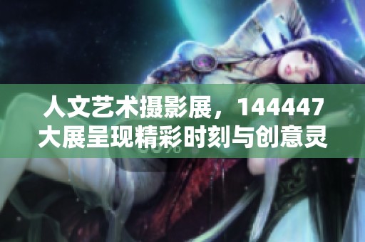 人文艺术摄影展，144447大展呈现精彩时刻与创意灵感