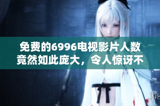 免费的6996电视影片人数竟然如此庞大，令人惊讶不已！，观看人数引发广泛关注！