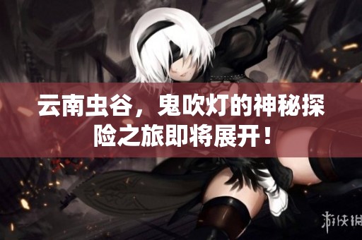 云南虫谷，鬼吹灯的神秘探险之旅即将展开！