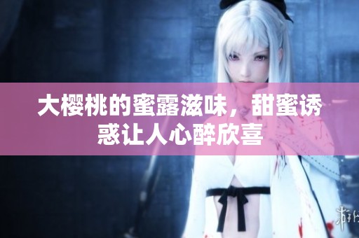 大樱桃的蜜露滋味，甜蜜诱惑让人心醉欣喜
