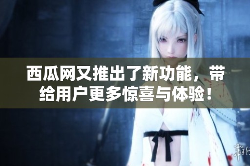 西瓜网又推出了新功能，带给用户更多惊喜与体验！