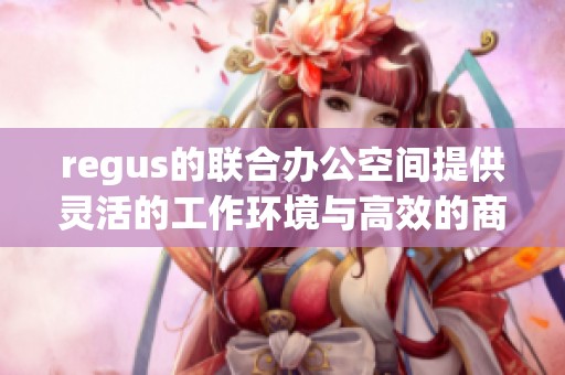 regus的联合办公空间提供灵活的工作环境与高效的商业合作机会