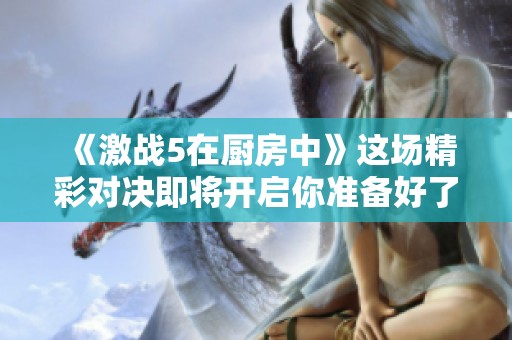 《激战5在厨房中》这场精彩对决即将开启你准备好了吗