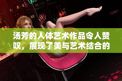 汤芳的人体艺术作品令人赞叹，展现了美与艺术结合的完美魅力