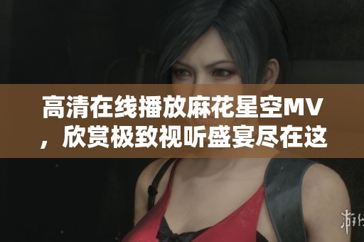 高清在线播放麻花星空MV，欣赏极致视听盛宴尽在这里