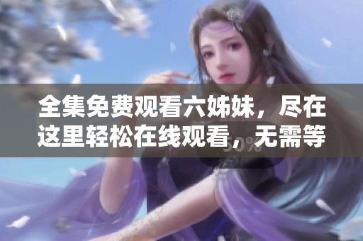 全集免费观看六姊妹，尽在这里轻松在线观看，无需等待与注册