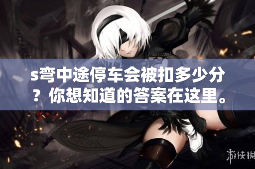 s弯中途停车会被扣多少分？你想知道的答案在这里。