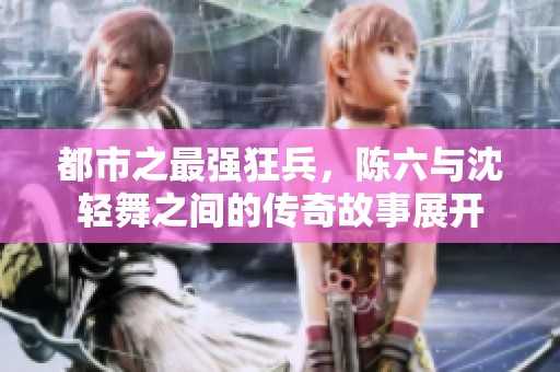 都市之最强狂兵，陈六与沈轻舞之间的传奇故事展开