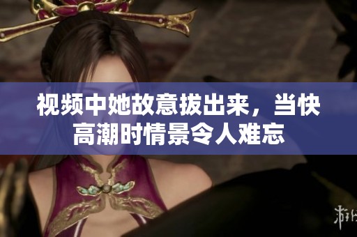 视频中她故意拔出来，当快高潮时情景令人难忘