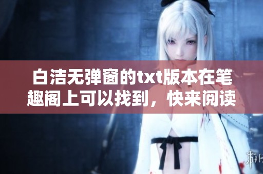 白洁无弹窗的txt版本在笔趣阁上可以找到，快来阅读吧