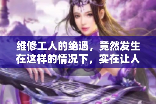 维修工人的绝遇，竟然发生在这样的情况下，实在让人难以想象